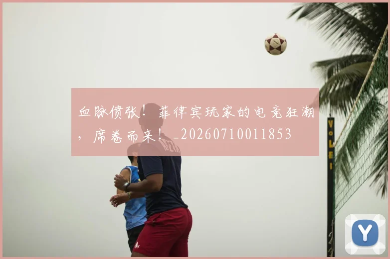 血脉偾张！菲律宾玩家的电竞狂潮，席卷而来！_20260710011853