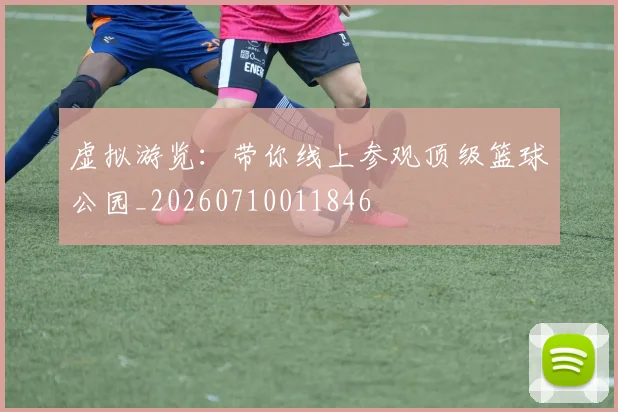 虚拟游览：带你线上参观顶级篮球公园_20260710011846