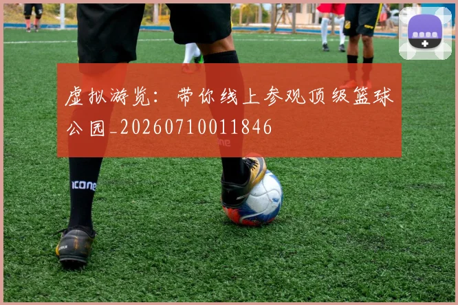 虚拟游览：带你线上参观顶级篮球公园_20260710011846